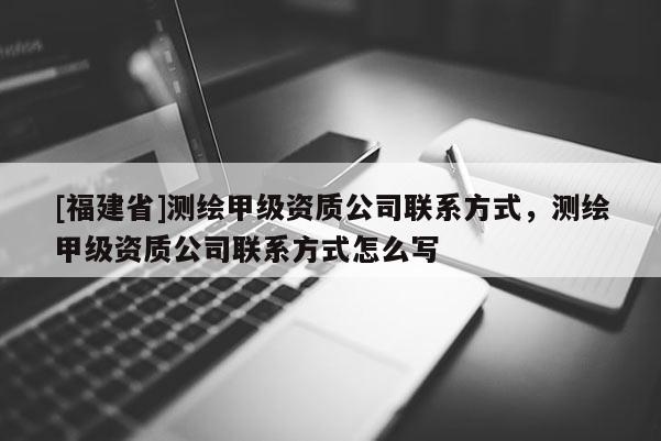 [福建省]測繪甲級資質公司聯系方式，測繪甲級資質公司聯系方式怎么寫