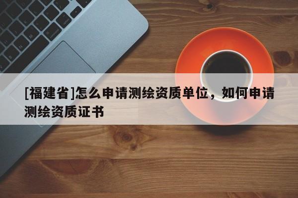 [福建省]怎么申請測繪資質單位，如何申請測繪資質證書