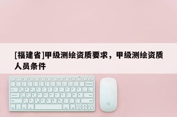 [福建省]甲級測繪資質(zhì)要求，甲級測繪資質(zhì)人員條件