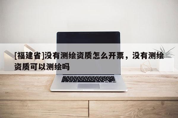 [福建省]沒有測繪資質怎么開票，沒有測繪資質可以測繪嗎