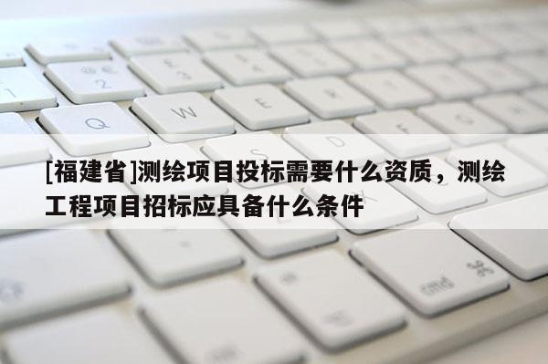 [福建省]測繪項目投標需要什么資質，測繪工程項目招標應具備什么條件