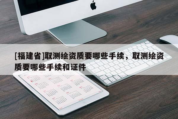 [福建省]取測繪資質要哪些手續(xù)，取測繪資質要哪些手續(xù)和證件