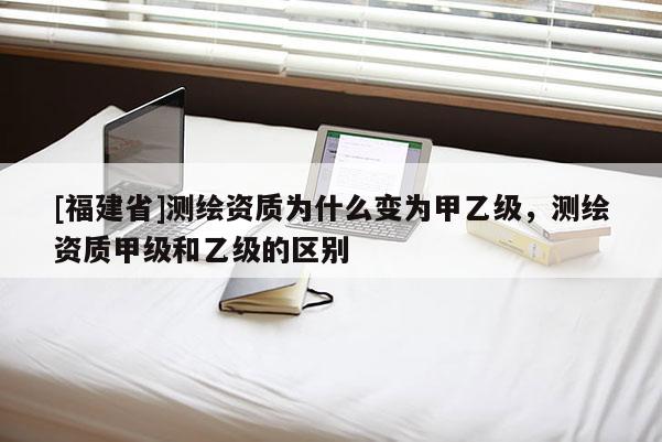 [福建省]測繪資質為什么變為甲乙級，測繪資質甲級和乙級的區別
