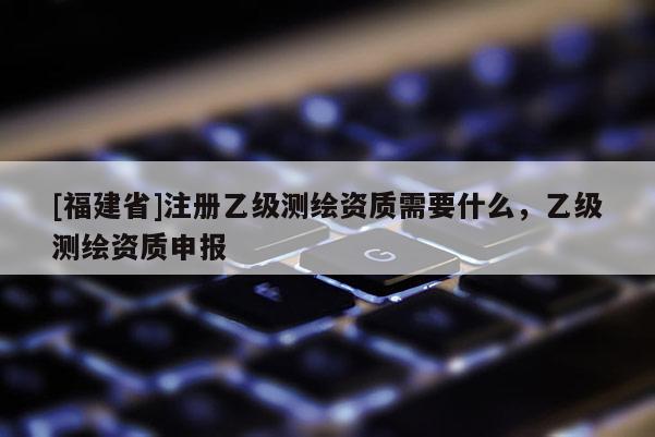 [福建省]注冊(cè)乙級(jí)測(cè)繪資質(zhì)需要什么，乙級(jí)測(cè)繪資質(zhì)申報(bào)