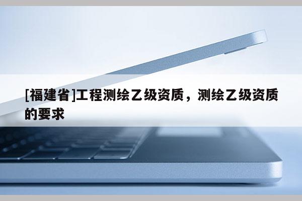 [福建省]工程測繪乙級資質，測繪乙級資質的要求