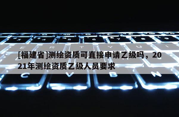 [福建省]測繪資質可直接申請乙級嗎，2021年測繪資質乙級人員要求
