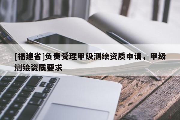 [福建省]負責受理甲級測繪資質申請，甲級測繪資質要求