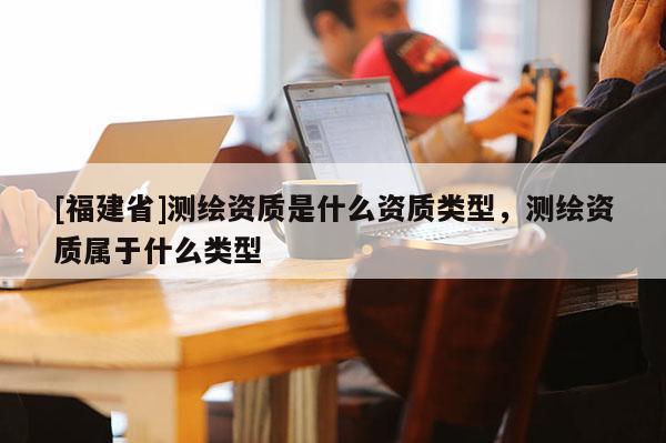 [福建省]測(cè)繪資質(zhì)是什么資質(zhì)類型，測(cè)繪資質(zhì)屬于什么類型