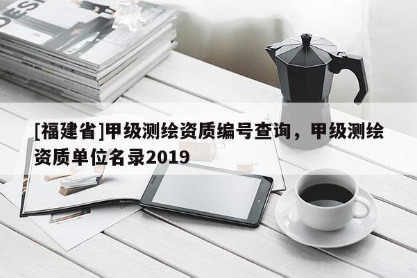 [福建省]甲級測繪資質編號查詢，甲級測繪資質單位名錄2019