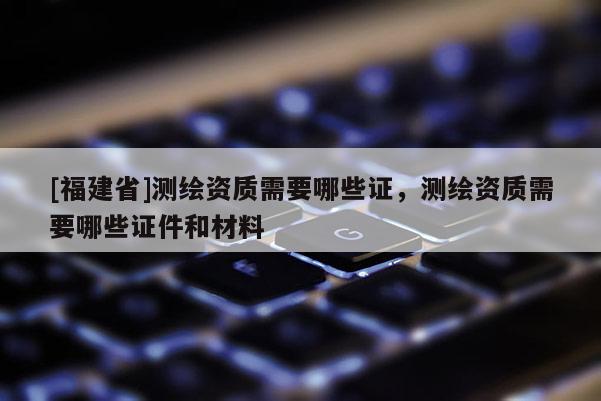 [福建省]測(cè)繪資質(zhì)需要哪些證，測(cè)繪資質(zhì)需要哪些證件和材料