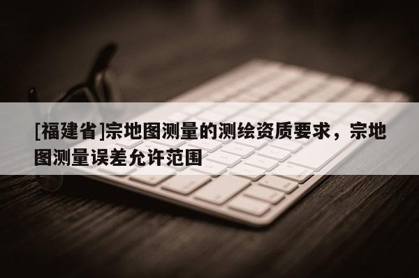 [福建省]宗地圖測量的測繪資質(zhì)要求，宗地圖測量誤差允許范圍