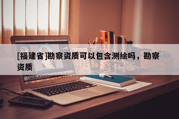 [福建省]勘察資質可以包含測繪嗎，勘察 資質