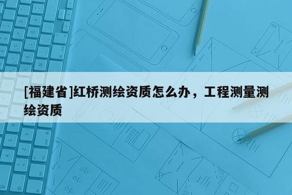 [福建省]紅橋測繪資質怎么辦，工程測量測繪資質