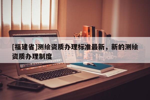 [福建省]測(cè)繪資質(zhì)辦理標(biāo)準(zhǔn)最新，新的測(cè)繪資質(zhì)辦理制度