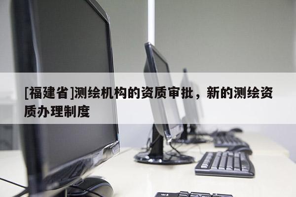 [福建省]測繪機構的資質審批，新的測繪資質辦理制度