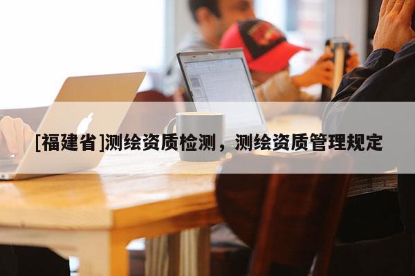 [福建省]測(cè)繪資質(zhì)檢測(cè)，測(cè)繪資質(zhì)管理規(guī)定