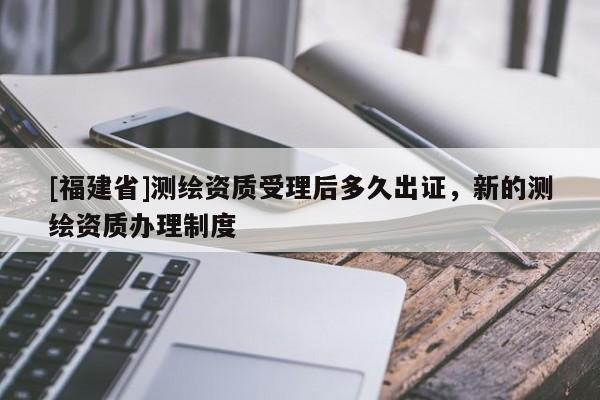 [福建省]測繪資質受理后多久出證，新的測繪資質辦理制度