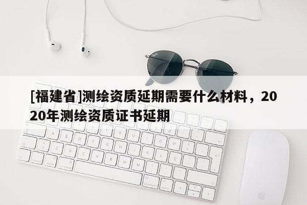 [福建省]測繪資質延期需要什么材料，2020年測繪資質證書延期