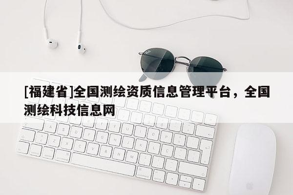 [福建省]全國測繪資質信息管理平臺，全國測繪科技信息網