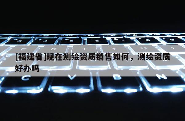 [福建省]現在測繪資質銷售如何，測繪資質好辦嗎