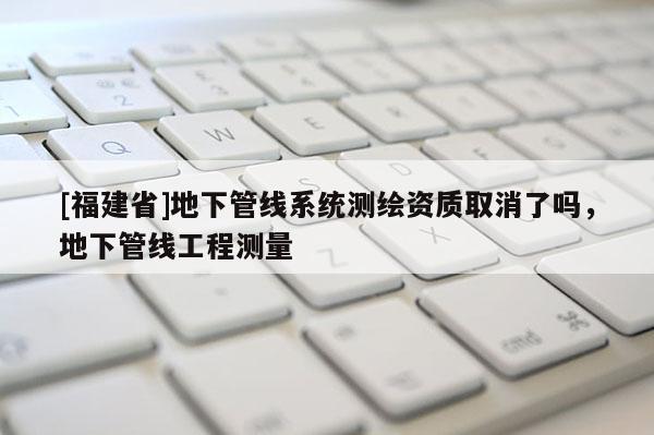 [福建省]地下管線系統測繪資質取消了嗎，地下管線工程測量