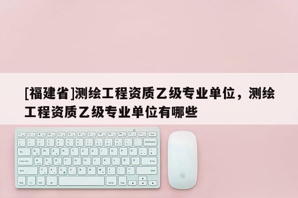 [福建省]測繪工程資質乙級專業單位，測繪工程資質乙級專業單位有哪些