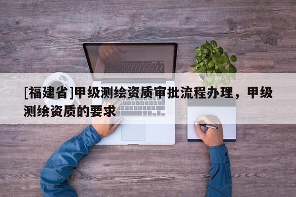 [福建省]甲級測繪資質審批流程辦理，甲級測繪資質的要求