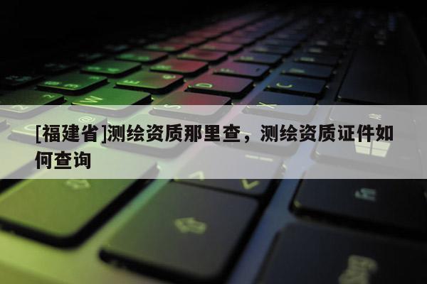 [福建省]測繪資質(zhì)那里查，測繪資質(zhì)證件如何查詢