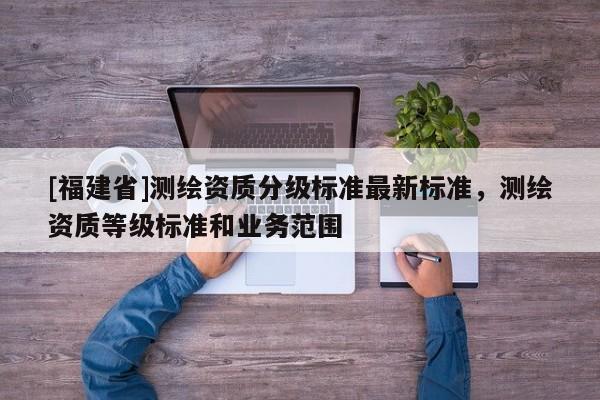 [福建省]測(cè)繪資質(zhì)分級(jí)標(biāo)準(zhǔn)最新標(biāo)準(zhǔn)，測(cè)繪資質(zhì)等級(jí)標(biāo)準(zhǔn)和業(yè)務(wù)范圍