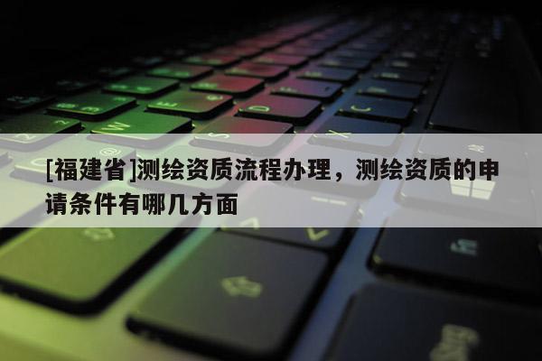 [福建省]測繪資質流程辦理，測繪資質的申請條件有哪幾方面