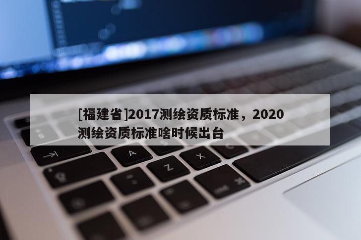 [福建省]2017測(cè)繪資質(zhì)標(biāo)準(zhǔn)，2020測(cè)繪資質(zhì)標(biāo)準(zhǔn)啥時(shí)候出臺(tái)