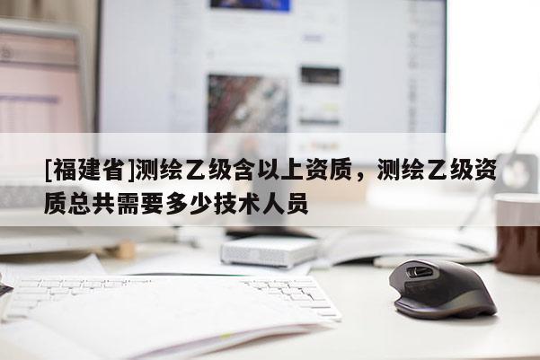 [福建省]測繪乙級含以上資質，測繪乙級資質總共需要多少技術人員