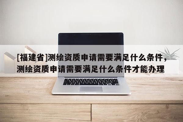 [福建省]測(cè)繪資質(zhì)申請(qǐng)需要滿(mǎn)足什么條件，測(cè)繪資質(zhì)申請(qǐng)需要滿(mǎn)足什么條件才能辦理