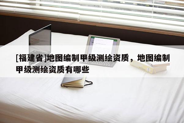 [福建省]地圖編制甲級測繪資質(zhì)，地圖編制甲級測繪資質(zhì)有哪些