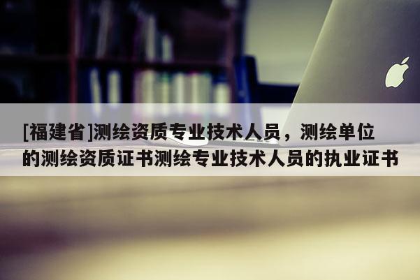 [福建省]測繪資質(zhì)專業(yè)技術(shù)人員，測繪單位的測繪資質(zhì)證書測繪專業(yè)技術(shù)人員的執(zhí)業(yè)證書
