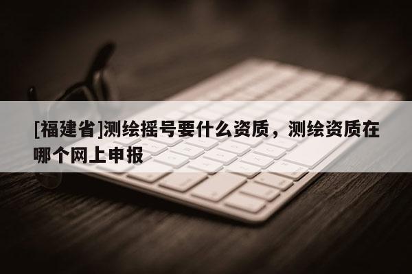 [福建省]測繪搖號要什么資質，測繪資質在哪個網上申報
