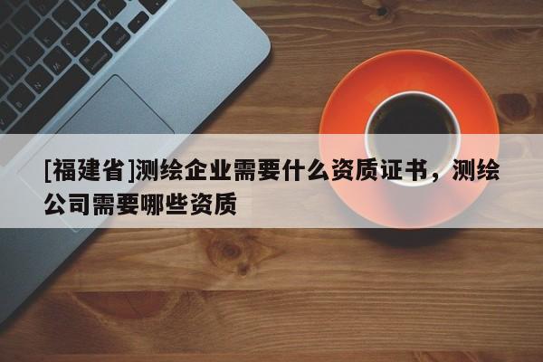 [福建省]測繪企業(yè)需要什么資質(zhì)證書，測繪公司需要哪些資質(zhì)