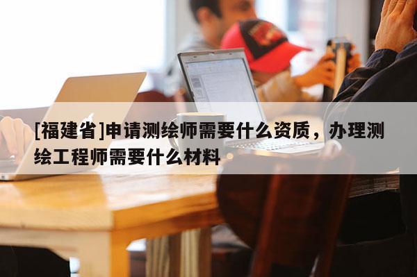 [福建省]申請測繪師需要什么資質，辦理測繪工程師需要什么材料