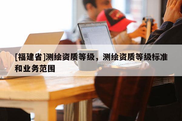 [福建省]測(cè)繪資質(zhì)等級(jí)，測(cè)繪資質(zhì)等級(jí)標(biāo)準(zhǔn)和業(yè)務(wù)范圍