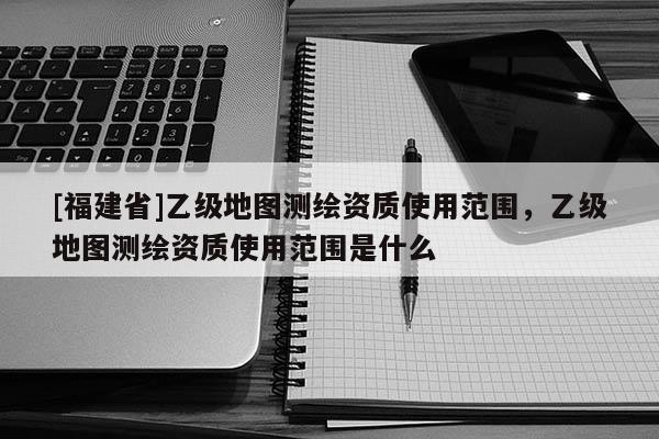 [福建省]乙級地圖測繪資質使用范圍，乙級地圖測繪資質使用范圍是什么