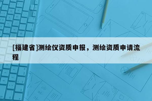 [福建省]測繪儀資質申報，測繪資質申請流程