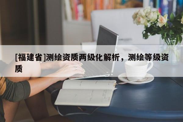 [福建省]測繪資質兩級化解析，測繪等級資質