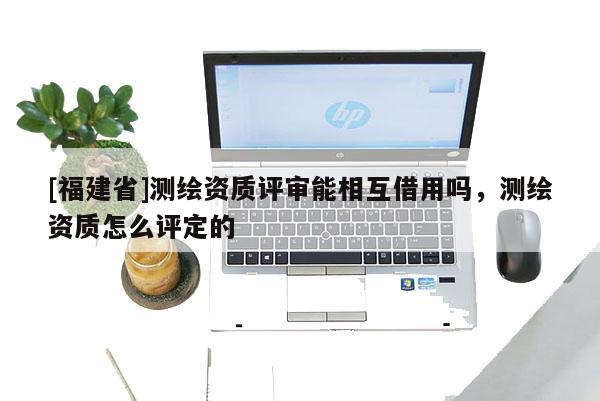 [福建省]測繪資質評審能相互借用嗎，測繪資質怎么評定的