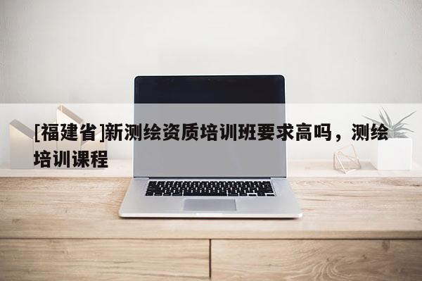 [福建省]新測繪資質培訓班要求高嗎，測繪培訓課程