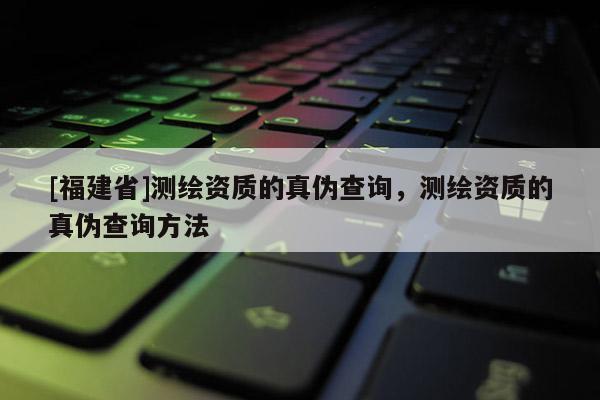 [福建省]測繪資質的真偽查詢，測繪資質的真偽查詢方法