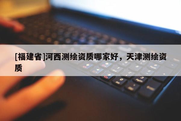 [福建省]河西測繪資質(zhì)哪家好，天津測繪資質(zhì)