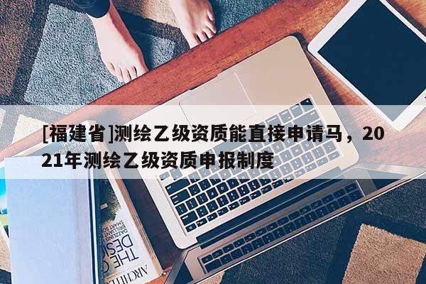 [福建省]測繪乙級資質能直接申請馬，2021年測繪乙級資質申報制度
