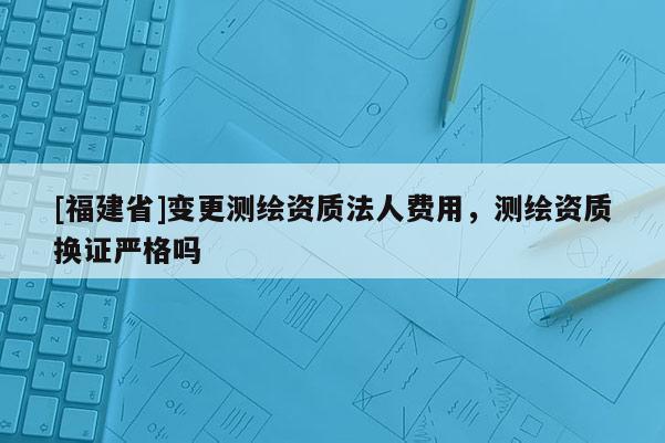 [福建省]變更測繪資質法人費用，測繪資質換證嚴格嗎
