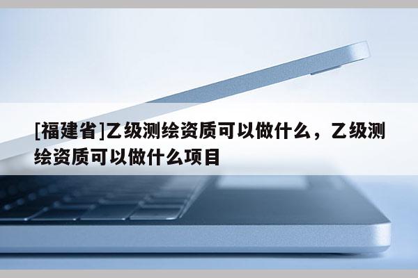 [福建省]乙級測繪資質可以做什么，乙級測繪資質可以做什么項目