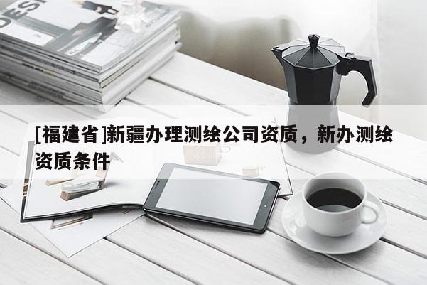 [福建省]新疆辦理測繪公司資質，新辦測繪資質條件